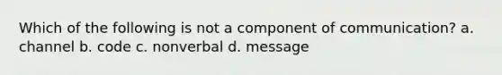 Which of the following is not a component of communication? a. channel b. code c. nonverbal d. message