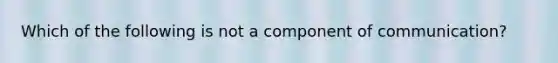 Which of the following is not a component of communication?