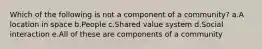 Which of the following is not a component of a community? a.A location in space b.People c.Shared value system d.Social interaction e.All of these are components of a community