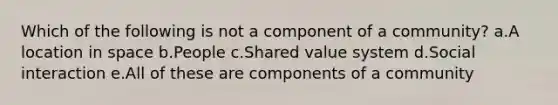 Which of the following is not a component of a community? a.A location in space b.People c.Shared value system d.Social interaction e.All of these are components of a community