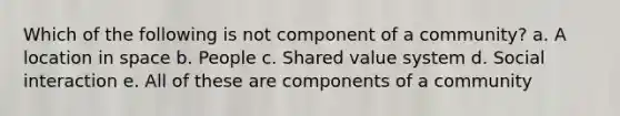 Which of the following is not component of a community? a. A location in space b. People c. Shared value system d. Social interaction e. All of these are components of a community