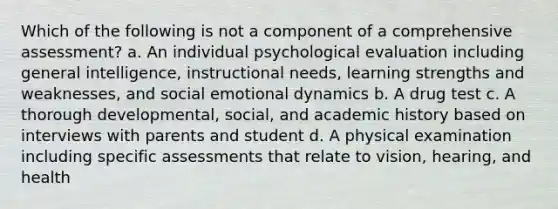 Which of the following is not a component of a comprehensive assessment? a. An individual psychological evaluation including general intelligence, instructional needs, learning strengths and weaknesses, and social emotional dynamics b. A drug test c. A thorough developmental, social, and academic history based on interviews with parents and student d. A physical examination including specific assessments that relate to vision, hearing, and health