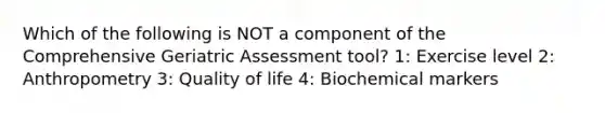 Which of the following is NOT a component of the Comprehensive Geriatric Assessment tool? 1: Exercise level 2: Anthropometry 3: Quality of life 4: Biochemical markers