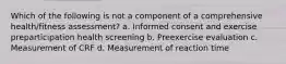 Which of the following is not a component of a comprehensive health/fitness assessment? a. Informed consent and exercise preparticipation health screening b. Preexercise evaluation c. Measurement of CRF d. Measurement of reaction time