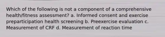 Which of the following is not a component of a comprehensive health/fitness assessment? a. Informed consent and exercise preparticipation health screening b. Preexercise evaluation c. Measurement of CRF d. Measurement of reaction time