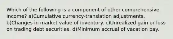 Which of the following is a component of other comprehensive income? a)Cumulative currency-translation adjustments. b)Changes in market value of inventory. c)Unrealized gain or loss on trading debt securities. d)Minimum accrual of vacation pay.