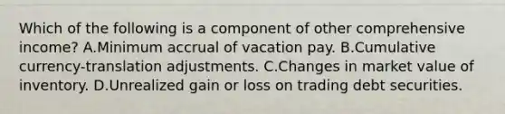 Which of the following is a component of other comprehensive income? A.Minimum accrual of vacation pay. B.Cumulative currency-translation adjustments. C.Changes in market value of inventory. D.Unrealized gain or loss on trading debt securities.