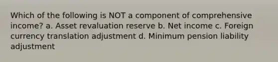 Which of the following is NOT a component of comprehensive income? a. Asset revaluation reserve b. Net income c. Foreign currency translation adjustment d. Minimum pension liability adjustment