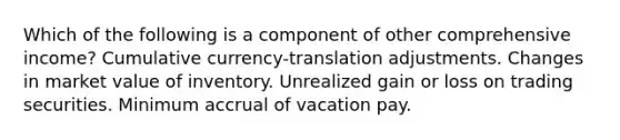 Which of the following is a component of other comprehensive income? Cumulative currency-translation adjustments. Changes in market value of inventory. Unrealized gain or loss on trading securities. Minimum accrual of vacation pay.