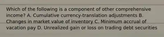 Which of the following is a component of other comprehensive income? A. Cumulative currency-translation adjustments B. Changes in market value of inventory C. Minimum accrual of vacation pay D. Unrealized gain or loss on trading debt securities