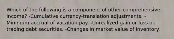 Which of the following is a component of other comprehensive income? -Cumulative currency-translation adjustments. -Minimum accrual of vacation pay. -Unrealized gain or loss on trading debt securities. -Changes in market value of inventory.