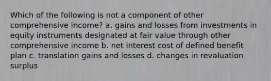 Which of the following is not a component of other comprehensive income? a. gains and losses from investments in equity instruments designated at fair value through other comprehensive income b. net interest cost of defined benefit plan c. translation gains and losses d. changes in revaluation surplus