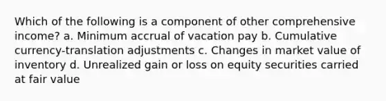 Which of the following is a component of other comprehensive income? a. Minimum accrual of vacation pay b. Cumulative currency-translation adjustments c. Changes in market value of inventory d. Unrealized gain or loss on equity securities carried at fair value