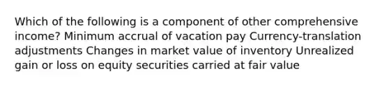 Which of the following is a component of other comprehensive income? Minimum accrual of vacation pay Currency-translation adjustments Changes in market value of inventory Unrealized gain or loss on equity securities carried at fair value