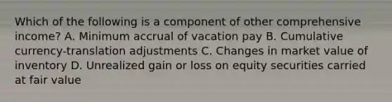 Which of the following is a component of other comprehensive income? A. Minimum accrual of vacation pay B. Cumulative currency-translation adjustments C. Changes in market value of inventory D. Unrealized gain or loss on equity securities carried at fair value