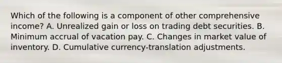 Which of the following is a component of other comprehensive income? A. Unrealized gain or loss on trading debt securities. B. Minimum accrual of vacation pay. C. Changes in market value of inventory. D. Cumulative currency-translation adjustments.