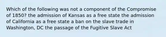 Which of the following was not a component of the Compromise of 1850? the admission of Kansas as a free state the admission of California as a free state a ban on the slave trade in Washington, DC the passage of the Fugitive Slave Act