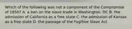 Which of the following was not a component of the Compromise of 1850? A. a ban on the slave trade in Washington, DC B. the admission of California as a free state C. the admission of Kansas as a free state D. the passage of the Fugitive Slave Act