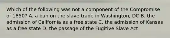 Which of the following was not a component of the Compromise of 1850? A. a ban on the slave trade in Washington, DC B. the admission of California as a free state C. the admission of Kansas as a free state D. the passage of the Fugitive Slave Act