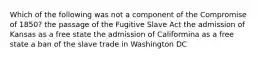 Which of the following was not a component of the Compromise of 1850? the passage of the Fugitive Slave Act the admission of Kansas as a free state the admission of Califormina as a free state a ban of the slave trade in Washington DC