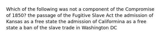 Which of the following was not a component of the Compromise of 1850? the passage of the Fugitive Slave Act the admission of Kansas as a free state the admission of Califormina as a free state a ban of the slave trade in Washington DC