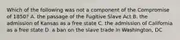 Which of the following was not a component of the Compromise of 1850? A. the passage of the Fugitive Slave Act B. the admission of Kansas as a free state C. the admission of California as a free state D. a ban on the slave trade in Washington, DC