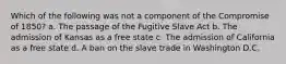 Which of the following was not a component of the Compromise of 1850? a. The passage of the Fugitive Slave Act b. The admission of Kansas as a free state c. The admission of California as a free state d. A ban on the slave trade in Washington D.C.