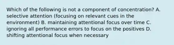 Which of the following is not a component of concentration? A. selective attention (focusing on relevant cues in the environment) B. maintaining attentional focus over time C. ignoring all performance errors to focus on the positives D. shifting attentional focus when necessary