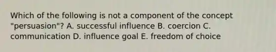 Which of the following is not a component of the concept "persuasion"? A. successful influence B. coercion C. communication D. influence goal E. freedom of choice