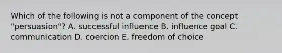 Which of the following is not a component of the concept "persuasion"? A. successful influence B. influence goal C. communication D. coercion E. freedom of choice