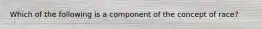 Which of the following is a component of the concept of race?