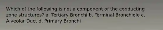 Which of the following is not a component of the conducting zone structures? a. Tertiary Bronchi b. Terminal Bronchiole c. Alveolar Duct d. Primary Bronchi