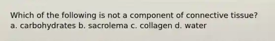 Which of the following is not a component of <a href='https://www.questionai.com/knowledge/kYDr0DHyc8-connective-tissue' class='anchor-knowledge'>connective tissue</a>? a. carbohydrates b. sacrolema c. collagen d. water