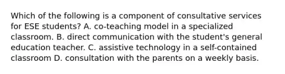 Which of the following is a component of consultative services for ESE students? A. co-teaching model in a specialized classroom. B. direct communication with the student's general education teacher. C. assistive technology in a self-contained classroom D. consultation with the parents on a weekly basis.