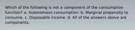 Which of the following is not a component of the consumption function? a. Autonomous consumption. b. Marginal propensity to consume. c. Disposable income. d. All of the answers above are components.