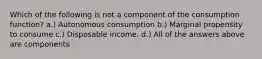 Which of the following is not a component of the consumption function? a.) Autonomous consumption b.) Marginal propensity to consume c.) Disposable income. d.) All of the answers above are components