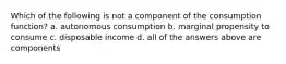 Which of the following is not a component of the consumption function? a. autonomous consumption b. marginal propensity to consume c. disposable income d. all of the answers above are components