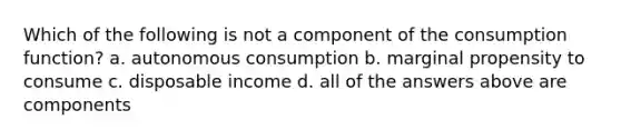 Which of the following is not a component of the consumption function? a. autonomous consumption b. marginal propensity to consume c. disposable income d. all of the answers above are components