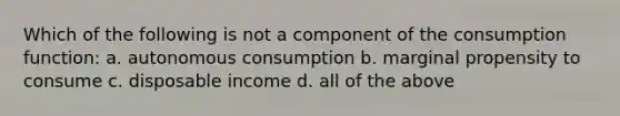 Which of the following is not a component of the consumption function: a. autonomous consumption b. marginal propensity to consume c. disposable income d. all of the above