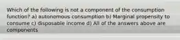 Which of the following is not a component of the consumption function? a) autonomous consumption b) Marginal propensity to consume c) disposable income d) All of the answers above are components