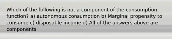 Which of the following is not a component of the consumption function? a) autonomous consumption b) Marginal propensity to consume c) disposable income d) All of the answers above are components