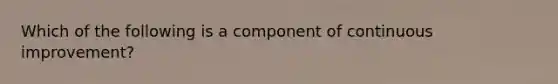 Which of the following is a component of continuous improvement?