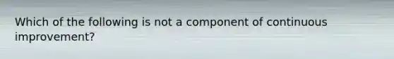 Which of the following is not a component of continuous improvement?