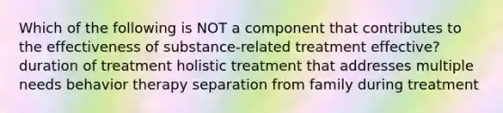 Which of the following is NOT a component that contributes to the effectiveness of substance-related treatment effective? duration of treatment holistic treatment that addresses multiple needs behavior therapy separation from family during treatment