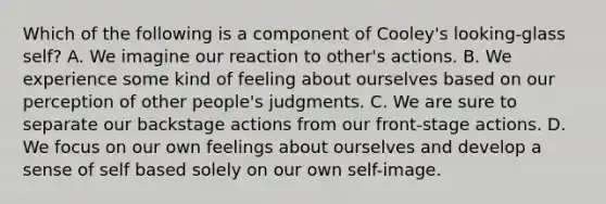 Which of the following is a component of Cooley's looking-glass self? A. We imagine our reaction to other's actions. B. We experience some kind of feeling about ourselves based on our perception of other people's judgments. C. We are sure to separate our backstage actions from our front-stage actions. D. We focus on our own feelings about ourselves and develop a sense of self based solely on our own self-image.