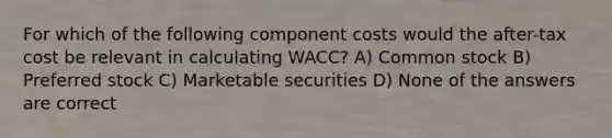 For which of the following component costs would the after-tax cost be relevant in calculating WACC? A) Common stock B) Preferred stock C) Marketable securities D) None of the answers are correct