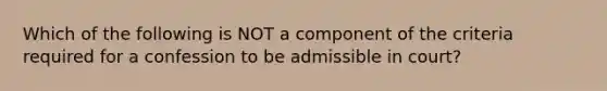 Which of the following is NOT a component of the criteria required for a confession to be admissible in court?