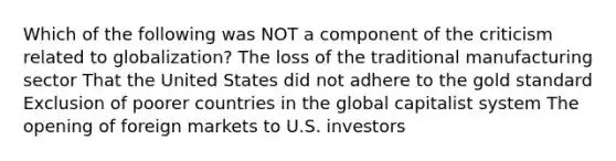 Which of the following was NOT a component of the criticism related to globalization? The loss of the traditional manufacturing sector That the United States did not adhere to the gold standard Exclusion of poorer countries in the global capitalist system The opening of foreign markets to U.S. investors