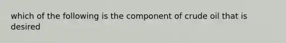 which of the following is the component of crude oil that is desired