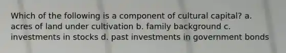 Which of the following is a component of cultural capital? a. acres of land under cultivation b. family background c. investments in stocks d. past investments in government bonds